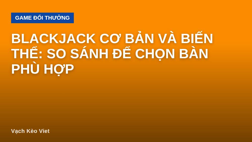 Blackjack cơ bản và biến thể: So sánh để chọn bàn phù hợp