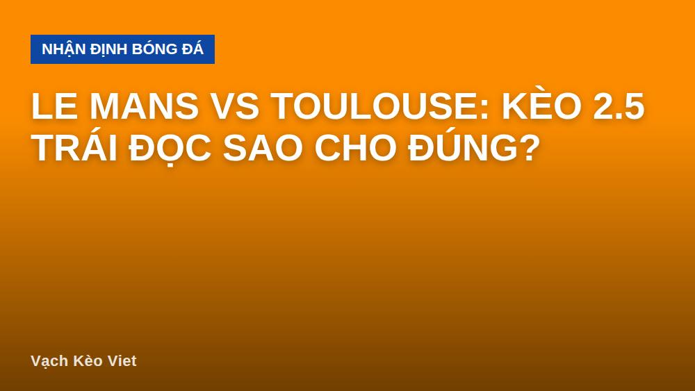 Le Mans vs Toulouse: Kèo 2.5 Trái Đọc Sao Cho Đúng?